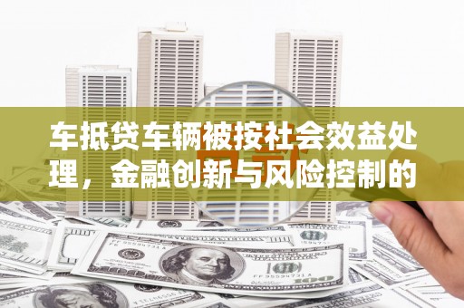 日喀则车抵贷车辆被按社会效益处理，金融创新与风险控制的平衡