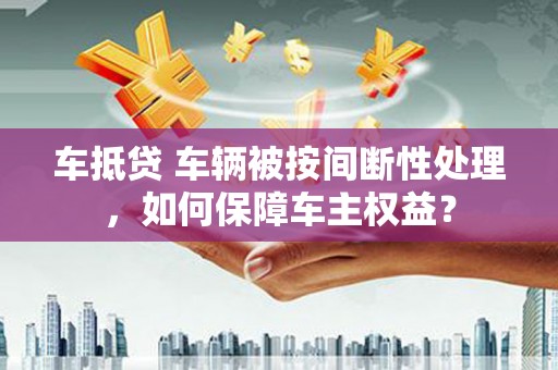 朗县车抵贷 车辆被按间断性处理，如何保障车主权益？